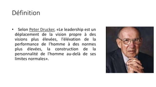 Définition
• Selon Peter Drucker, «Le leadership est un
déplacement de la vision propre à des
visions plus élevées, l'élévation de la
performance de l'homme à des normes
plus élevées, la construction de la
personnalité de l'homme au-delà de ses
limites normales».
 