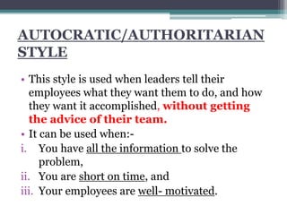 AUTOCRATIC/AUTHORITARIAN
STYLE
• This style is used when leaders tell their
employees what they want them to do, and how
they want it accomplished, without getting
the advice of their team.
• It can be used when:-
i. You have all the information to solve the
problem,
ii. You are short on time, and
iii. Your employees are well- motivated.
 