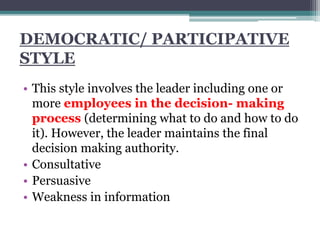 DEMOCRATIC/ PARTICIPATIVE
STYLE
• This style involves the leader including one or
more employees in the decision- making
process (determining what to do and how to do
it). However, the leader maintains the final
decision making authority.
• Consultative
• Persuasive
• Weakness in information
 