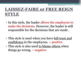 LAISSEZ-FAIRE or FREE REIGN
STYLE
• In this style, the leader allows the employees to
make the decisions. However, the leader is still
responsible for the decisions that are made .
• This style is used when you have full trust and
confidence in the employees. – positive
• This style is also used to blame others when
things go wrong. – negative
 