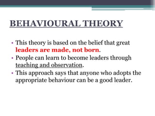 BEHAVIOURAL THEORY
• This theory is based on the belief that great
leaders are made, not born.
• People can learn to become leaders through
teaching and observation.
• This approach says that anyone who adopts the
appropriate behaviour can be a good leader.
 
