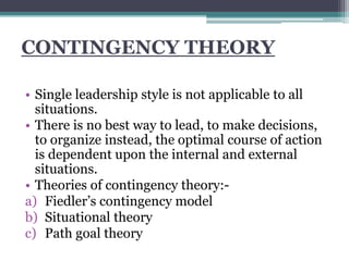 CONTINGENCY THEORY
• Single leadership style is not applicable to all
situations.
• There is no best way to lead, to make decisions,
to organize instead, the optimal course of action
is dependent upon the internal and external
situations.
• Theories of contingency theory:-
a) Fiedler’s contingency model
b) Situational theory
c) Path goal theory
 