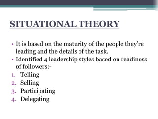 SITUATIONAL THEORY
• It is based on the maturity of the people they’re
leading and the details of the task.
• Identified 4 leadership styles based on readiness
of followers:-
1. Telling
2. Selling
3. Participating
4. Delegating
 