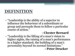 DEFINITION
• “Leadership is the ability of a superior to
influence the behaviour of a subordinate or
group and persuade them to follow a particular
course of action.”
- Chester Bernard
• “Leadership is the lifting of a man’s vision to
higher sights, the raising of a man’s performance
to a higher standard, the building of a man’s
personality beyond its normal limitations.”
- Peter Drucker
 