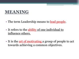 MEANING
• The term Leadership means to lead people.
• It refers to the ability of one individual to
influence others.
• It is the art of motivating a group of people to act
towards achieving a common objectives.
 