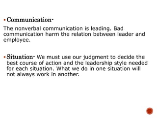 Communication-
The nonverbal communication is leading. Bad
communication harm the relation between leader and
employee.
Situation- We must use our judgment to decide the
best course of action and the leadership style needed
for each situation. What we do in one situation will
not always work in another.
 