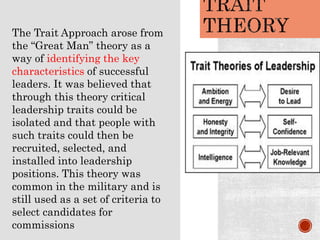 .
The Trait Approach arose from
the “Great Man” theory as a
way of identifying the key
characteristics of successful
leaders. It was believed that
through this theory critical
leadership traits could be
isolated and that people with
such traits could then be
recruited, selected, and
installed into leadership
positions. This theory was
common in the military and is
still used as a set of criteria to
select candidates for
commissions
 