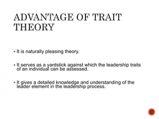  It is naturally pleasing theory.
 It serves as a yardstick against which the leadership traits
of an individual can be assessed.
 It gives a detailed knowledge and understanding of the
leader element in the leadership process.
 