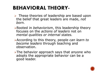  These theories of leadership are based upon
the belief that great leaders are made, not
born.
Rooted in behaviorism, this leadership theory
focuses on the actions of leaders not on
mental qualities or internal states.
According to this theory, people can learn to
become leaders through teaching and
observation.
The behavior approach says that anyone who
adopts the appropriate behavior can be a
good leader.
 
