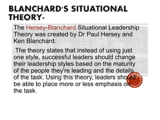 The Hersey-Blanchard Situational Leadership
Theory was created by Dr Paul Hersey and
Ken Blanchard.
The theory states that instead of using just
one style, successful leaders should change
their leadership styles based on the maturity
of the people they're leading and the details
of the task. Using this theory, leaders should
be able to place more or less emphasis on
the task.
 