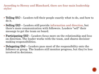 According to Hersey and Blanchard, there are four main leadership
styles:
 Telling (S1) – Leaders tell their people exactly what to do, and how to
do it.
 Selling (S2) – Leaders still provide information and direction, but
there's more communication with followers. Leaders "sell" their
message to get the team on board.
 Participating (S3) – Leaders focus more on the relationship and less
on direction. The leader works with the team, and shares decision-
making responsibilities.
 Delegating (S4) – Leaders pass most of the responsibility onto the
follower or group. The leaders still monitor progress, but they're less
involved in decisions.
 