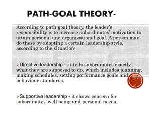 According to path-goal theory, the leader’s
responsibility is to increase subordinates’ motivation to
attain personal and organizational goal. A person may
do these by adopting a certain leadership style,
according to the situation:
Directive leadership – it tells subordinates exactly
what they are supposed to do, which includes planning,
making schedules, setting performance goals and
behaviour standards.
Supportive leadership - it shows concern for
subordinates’ well being and personal needs.
 