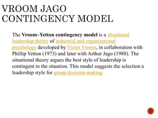 The Vroom–Yetton contingency model is a situational
leadership theory of industrial and organizational
psychology developed by Victor Vroom, in collaboration with
Phillip Yetton (1973) and later with Arthur Jago (1988). The
situational theory argues the best style of leadership is
contingent to the situation. This model suggests the selection a
leadership style for group decision-making
 