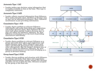 Autocratic Type 1 (AI)
 Leader makes own decision using information that
is readily available to him at the time. This type is
completely autocratic.
Autocratic Type 2 (AII)
 Leader collects required information from followers,
then makes decision alone. Problem or decision may
or may not be informed to followers. Here, followers'
involvement is just providing information.
Consultative Type 1 (CI)
 Leader shares problem to relevant followers
individually and seeks their ideas and suggestions
and makes decision alone. Here followers do not
meet each other and the leader’s decision may or
may not reflect his followers' influence. So, here
followers involvement is at the level of providing
alternatives individually.
Consultative Type 2 (CII)
 Leader shares problem to relevant followers as a
group and seeks their ideas and suggestions and
makes decision alone. Here followers meet each
other, and through discussions they understand
other alternatives. But the leader’s decision may or
may not reflect his followers' influence. So, here
followers involvement is at the level of helping as a
group in decision-making.
Group-based Type 2 (GII)
 Leader discuss problem and situation with followers
as a group and seeks their ideas and suggestions
through brainstorming. Leader accepts any decision
and does not try to force his idea. Decision accepted
by the group is the final one.
 