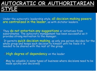 AUTOCRATIC OR AUTHORITARIAN
STYLE
Under the autocratic leadership style, all decision-making powers
are centralized in the leader, as with dictator leaders.
They do not entertain any suggestions or initiatives from
subordinates. The autocratic management has been successful as it
provides strong motivation to the manager.
 It permits quick decision-making, as only one person decides for the
whole group and keeps each decision to himself until he feels it is
needed to be shared with the rest of the group.
High degree of dependency on the leader
May be valuable in some types of business where decisions need to be
made quickly and decisively
 
