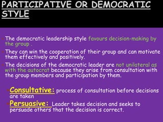 PARTICIPATIVE OR DEMOCRATIC
STYLE
 The democratic leadership style favours decision-making by
the group .
 They can win the cooperation of their group and can motivate
them effectively and positively.
 The decisions of the democratic leader are not unilateral as
with the autocrat because they arise from consultation with
the group members and participation by them.
Consultative: process of consultation before decisions
are taken
Persuasive: Leader takes decision and seeks to
persuade others that the decision is correct.
 