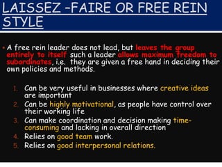 LAISSEZ –FAIRE OR FREE REIN
STYLE
 A free rein leader does not lead, but leaves the group
entirely to itself such a leader allows maximum freedom to
subordinates, i.e. they are given a free hand in deciding their
own policies and methods.
1. Can be very useful in businesses where creative ideas
are important
2. Can be highly motivational, as people have control over
their working life
3. Can make coordination and decision making time-
consuming and lacking in overall direction
4. Relies on good team work.
5. Relies on good interpersonal relations.
 