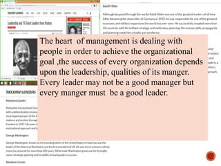 The heart of management is dealing with
people in order to achieve the organizational
goal ,the success of every organization depends
upon the leadership, qualities of its manger.
Every leader may not be a good manager but
every manger must be a good leader.
 