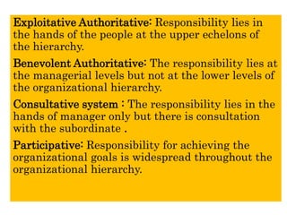 Exploitative Authoritative: Responsibility lies in
the hands of the people at the upper echelons of
the hierarchy.
Benevolent Authoritative: The responsibility lies at
the managerial levels but not at the lower levels of
the organizational hierarchy.
Consultative system : The responsibility lies in the
hands of manager only but there is consultation
with the subordinate .
Participative: Responsibility for achieving the
organizational goals is widespread throughout the
organizational hierarchy.
 
