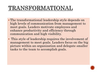  The transformational leadership style depends on
high levels of communication from management to
meet goals. Leaders motivate employees and
enhance productivity and efficiency through
communication and high visibility.
 This style of leadership requires the involvement of
management to meet goals. Leaders focus on the big
picture within an organization and delegate smaller
tasks to the team to accomplish goals.
 