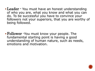Leader - You must have an honest understanding
of who you are, what you know and what you can
do. To be successful you have to convince your
followers not your superiors, that you are worthy of
being followed.
Follower -You must know your people. The
fundamental starting point is having a good
understanding of human nature, such as needs,
emotions and motivation.
 