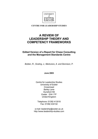 CENTRE FOR LEADERSHIP STUDIES
A REVIEW OF
LEADERSHIP THEORY AND
COMPETENCY FRAMEWORKS
Edited Version of a Report for Chase Consulting
and the Management Standards Centre
Bolden, R., Gosling, J., Marturano, A. and Dennison, P.
June 2003
Centre for Leadership Studies
University of Exeter
Crossmead
Barley Lane
Dunsford Hill
Exeter EX4 1TF
United Kingdom
Telephone: 01392 413018
Fax: 01392 434132
e-mail: leadership@exeter.ac.uk
http://www.leadership-studies.com
 