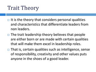 Trait Theory
 It is the theory that considers personal qualities
and characteristics that differentiate leaders from
non leaders.
 The trait leadership theory believes that people
are either born or are made with certain qualities
that will make them excel in leadership roles.
 That is, certain qualities such as intelligence, sense
of responsibility, creativity and other values puts
anyone in the shoes of a good leader.
 