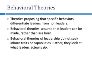 Behavioral Theories
 Theories proposing that specific behaviors
differentiate leaders from non leaders.
 Behavioral theories assume that leaders can be
made, rather than are born.
 Behavioral theories of leadership do not seek
inborn traits or capabilities. Rather, they look at
what leaders actually do.
 