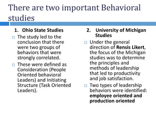 There are two important Behavioral
studies
1. Ohio State Studies
 The study led to the
conclusion that there
were two groups of
behaviors that were
strongly correlated.
 These were defined as
Consideration (People
Oriented behavioral
Leaders) and Initiating
Structure (Task Oriented
Leaders).
2. University of Michigan
Studies
 Under the general
direction of Rensis Likert,
the focus of the Michigan
studies was to determine
the principles and
methods of leadership
that led to productivity
and job satisfaction.
 Two types of leadership
behaviors were identified:
employee oriented and
production oriented
 