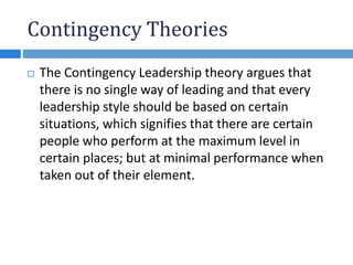 Contingency Theories
 The Contingency Leadership theory argues that
there is no single way of leading and that every
leadership style should be based on certain
situations, which signifies that there are certain
people who perform at the maximum level in
certain places; but at minimal performance when
taken out of their element.
 