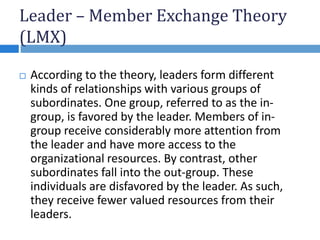 Leader – Member Exchange Theory
(LMX)
 According to the theory, leaders form different
kinds of relationships with various groups of
subordinates. One group, referred to as the in-
group, is favored by the leader. Members of in-
group receive considerably more attention from
the leader and have more access to the
organizational resources. By contrast, other
subordinates fall into the out-group. These
individuals are disfavored by the leader. As such,
they receive fewer valued resources from their
leaders.
 
