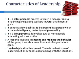 Characteristics of Leadership
 It is a inter-personal process in which a manager is into
influencing and guiding workers towards attainment of
goals.
 It denotes a few qualities to be present in a person which
includes intelligence, maturity and personality.
 It is a group process. It involves two or more people
interacting with each other.
 A leader is involved in shaping and molding the behavior
of the group towards accomplishment of organizational
goals.
 Leadership is situation bound. There is no best style of
leadership. It all depends upon tackling with the situations.
 
