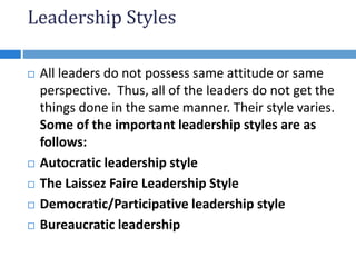 Leadership Styles
 All leaders do not possess same attitude or same
perspective. Thus, all of the leaders do not get the
things done in the same manner. Their style varies.
Some of the important leadership styles are as
follows:
 Autocratic leadership style
 The Laissez Faire Leadership Style
 Democratic/Participative leadership style
 Bureaucratic leadership
 