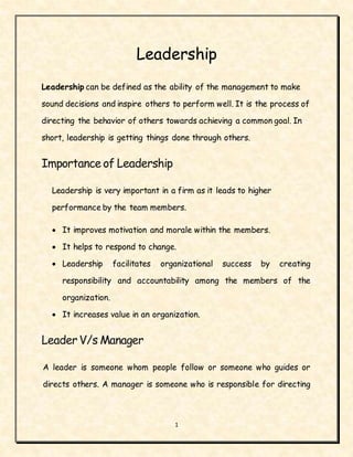1
Leadership
Leadership can be defined as the ability of the management to make
sound decisions and inspire others to perform well. It is the process of
directing the behavior of others towards achieving a common goal. In
short, leadership is getting things done through others.
Importance of Leadership
Leadership is very important in a firm as it leads to higher
performance by the team members.
 It improves motivation and morale within the members.
 It helps to respond to change.
 Leadership facilitates organizational success by creating
responsibility and accountability among the members of the
organization.
 It increases value in an organization.
LeaderV/s Manager
A leader is someone whom people follow or someone who guides or
directs others. A manager is someone who is responsible for directing
 