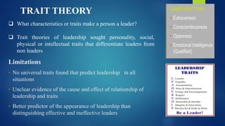  What characteristics or traits make a person a leader?
 Trait theories of leadership sought personality, social,
physical or intellectual traits that differentiate leaders from
non leaders
Limitations
• No universal traits found that predict leadership in all
situations
• Unclear evidence of the cause and effect of relationship of
leadership and traits
• Better predictor of the appearance of leadership than
distinguishing effective and ineffective leaders
TRAIT THEORY
 
