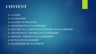 CONTENT
 LEADER
 LEADERSHIP
 LEADER VS MANAGER
 INGREDIENTS OF LEADERSHIP
 HISTORICALLY IMPORTANT STUDIES ON LEADERSHIP
 TRADITIONAL THEORIES OF LEADRESHIP
 MODERN THEORIES OF LEADERSHIP
 STYLES OF LEADERSHIP
 LEADERSHIP DEVELOPMENT
 