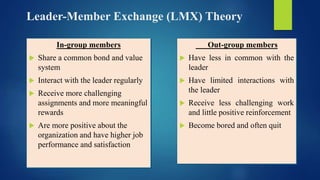 Leader-Member Exchange (LMX) Theory
In-group members
 Share a common bond and value
system
 Interact with the leader regularly
 Receive more challenging
assignments and more meaningful
rewards
 Are more positive about the
organization and have higher job
performance and satisfaction
Out-group members
 Have less in common with the
leader
 Have limited interactions with
the leader
 Receive less challenging work
and little positive reinforcement
 Become bored and often quit
 