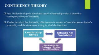  Fred Fiedler developed a situational model of leadership which is termed as
contingency theory of leadership.
 Fiedler theorized that leadership effectiveness is a matter of match between a leader’s
personality and the situation or setting in which he functions.
CONTIGENCY THEORY
 