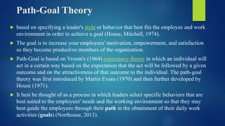 Path-Goal Theory
 based on specifying a leader's style or behavior that best fits the employee and work
environment in order to achieve a goal (House, Mitchell, 1974).
 The goal is to increase your employees' motivation, empowerment, and satisfaction
so they become productive members of the organization.
 Path-Goal is based on Vroom's (1964) expectancy theory in which an individual will
act in a certain way based on the expectation that the act will be followed by a given
outcome and on the attractiveness of that outcome to the individual. The path-goal
theory was first introduced by Martin Evans (1970) and then further developed by
House (1971).
 It best be thought of as a process in which leaders select specific behaviors that are
best suited to the employees' needs and the working environment so that they may
best guide the employees through their path in the obtainment of their daily work
activities (goals) (Northouse, 2013).
 