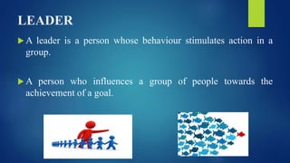 LEADER
 A leader is a person whose behaviour stimulates action in a
group.
 A person who influences a group of people towards the
achievement of a goal.
 