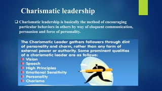  Charismatic leadership is basically the method of encouraging
particular behaviors in others by way of eloquent communication,
persuasion and force of personality.
Charismatic leadership
 