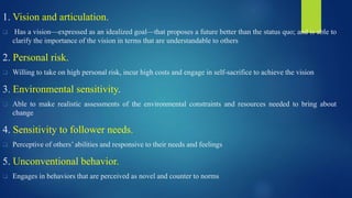1. Vision and articulation.
 Has a vision—expressed as an idealized goal—that proposes a future better than the status quo; and is able to
clarify the importance of the vision in terms that are understandable to others
2. Personal risk.
 Willing to take on high personal risk, incur high costs and engage in self-sacrifice to achieve the vision
3. Environmental sensitivity.
 Able to make realistic assessments of the environmental constraints and resources needed to bring about
change
4. Sensitivity to follower needs.
 Perceptive of others’ abilities and responsive to their needs and feelings
5. Unconventional behavior.
 Engages in behaviors that are perceived as novel and counter to norms
 