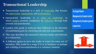Transactional Leadership
 Transactional leadership is a style of leadership that focuses
on supervision, organization, and performance;
 transactional leadership is a style of leadership in
which leaders promote compliance by followers through both
rewards and punishments.
 Leaders who guide or motivate their followers in the direction
of established goals by clarifying role and task requirements.
 This type describes the interaction between leader and follower
as a transaction.
 A follower agrees to serve the leader in return for some sort of
incentive. This could be a wage if it is in business, or perhaps
just a feeling of accomplishment in a volunteer situation.
 