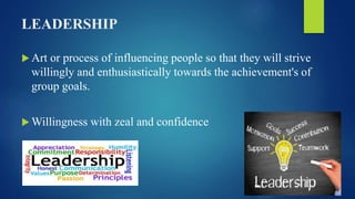 LEADERSHIP
 Art or process of influencing people so that they will strive
willingly and enthusiastically towards the achievement's of
group goals.
 Willingness with zeal and confidence
 