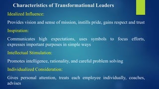 Characteristics of Transformational Leaders
Idealized Influence:
Provides vision and sense of mission, instills pride, gains respect and trust
Inspiration:
Communicates high expectations, uses symbols to focus efforts,
expresses important purposes in simple ways
Intellectual Stimulation:
Promotes intelligence, rationality, and careful problem solving
Individualized Consideration:
Gives personal attention, treats each employee individually, coaches,
advises
 