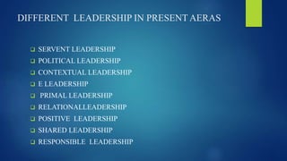DIFFERENT LEADERSHIP IN PRESENT AERAS
 SERVENT LEADERSHIP
 POLITICAL LEADERSHIP
 CONTEXTUAL LEADERSHIP
 E LEADERSHIP
 PRIMAL LEADERSHIP
 RELATIONALLEADERSHIP
 POSITIVE LEADERSHIP
 SHARED LEADERSHIP
 RESPONSIBLE LEADERSHIP
 