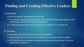 Finding and Creating Effective Leaders
 Selection
 Review specific requirements for the job
 Use tests that identify personal traits associated with leadership, measure self-
monitoring, and assess emotional intelligence
 Conduct personal interviews to determine candidate’s fit with the job
 Training
 Recognize that all people are not equally trainable
 Teach skills that are necessary for employees to become effective leaders
 Provide behavioral training to increase the development potential of nascent
charismatic employees
 