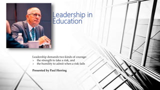 Leadership in
Education
Leadership demands two kinds of courage:
 the strength to take a risk, and
 the humility to admit when a risk fails
Presented by Paul Herring
 