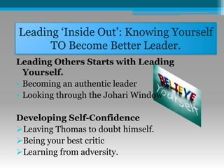 Leading ‘Inside Out’: Knowing Yourself
TO Become Better Leader.
Leading Others Starts with Leading
Yourself.
• Becoming an authentic leader
• Looking through the Johari Window
Developing Self-Confidence
Leaving Thomas to doubt himself.
Being your best critic
Learning from adversity.
 