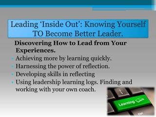 Leading ‘Inside Out’: Knowing Yourself
TO Become Better Leader.
Discovering How to Lead from Your
Experiences.
• Achieving more by learning quickly.
• Harnessing the power of reflection.
• Developing skills in reflecting
• Using leadership learning logs. Finding and
working with your own coach.
 